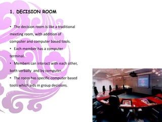 1. DECISION ROOM
• The decision room is like a traditional
meeting room, with addition of
computer and computer based tools.
• Each member has a computer
terminal.
• Members can interact with each other,
both verbally and by computer.
• The room has specific computer based
tools which aids in group decisions.
 