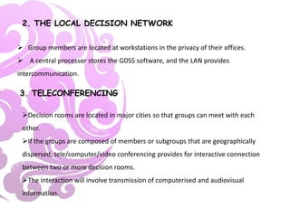 2. THE LOCAL DECISION NETWORK
 Group members are located at workstations in the privacy of their offices.
 A central processor stores the GDSS software, and the LAN provides
intercommunication.
3. TELECONFERENCING
Decision rooms are located in major cities so that groups can meet with each
other.
If the groups are composed of members or subgroups that are geographically
dispersed, tele/computer/video conferencing provides for interactive connection
between two or more decision rooms.
The interaction will involve transmission of computerised and audiovisual
information.
 