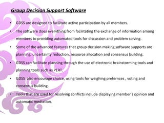 Group Decision Support Software
• GDSS are designed to facilitate active participation by all members.
• The software does everything from facilitating the exchange of information among
members to providing automated tools for discussion and problem solving.
• Some of the advanced features that group decision making software supports are
planning, uncertainty reduction, resource allocation and consensus building.
• GDSS can facilitate planning through the use of electronic brainstorming tools and
planning tools such as PERT.
• GDSS also encourage choice, using tools for weighing prefernces , voting and
consensus building.
• Tools that are used for resolving conflicts include displaying member’s opinion and
automatic mediation.
 