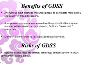 Benefits of GDSS
• Anonymous input methods encourage people to participate more openly
and equally in group discussions.
• Anonymous communications also reduce the probability that any one
member will dominate the discussion and facilitate “democratic”
interaction.
• Members are more willing to suggest controversial views.
Risks of GDSS
• Because diverse ideas are offered, achieving a consensus view in a GDS
environment can be difficult.
 