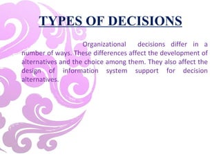 TYPES OF DECISIONS
Organizational decisions differ in a
number of ways. These differences affect the development of
alternatives and the choice among them. They also affect the
design of information system support for decision
alternatives.
 