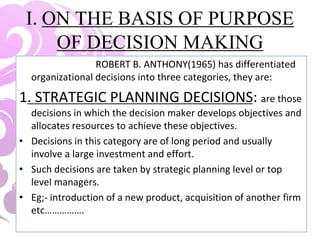 I. ON THE BASIS OF PURPOSE
OF DECISION MAKING
ROBERT B. ANTHONY(1965) has differentiated
organizational decisions into three categories, they are:
1. STRATEGIC PLANNING DECISIONS: are those
decisions in which the decision maker develops objectives and
allocates resources to achieve these objectives.
• Decisions in this category are of long period and usually
involve a large investment and effort.
• Such decisions are taken by strategic planning level or top
level managers.
• Eg;- introduction of a new product, acquisition of another firm
etc…………….
 