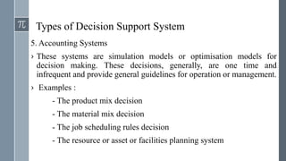 Types of Decision Support System
5. Accounting Systems
› These systems are simulation models or optimisation models for
decision making. These decisions, generally, are one time and
infrequent and provide general guidelines for operation or management.
› Examples :
- The product mix decision
- The material mix decision
- The job scheduling rules decision
- The resource or asset or facilities planning system
 