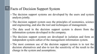 Facts of Decision Support System
› The decision support systems are developed by the users and system
analysts jointly.
› The decision support system uses the principles of economics, science
and engineering, and also the tool and techniques of management.
› The data used in the decision support system is drawn from the
information systems developed in the company.
› The decision support system are developed in isolation and form an
independent system subset of the management information system.
› The most common use of the decision support system is to test the
decision alternatives and also to test the sensitivity of the result to the
change in the system and assumptions.
 