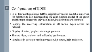 Configurations of GDSS
› In all four configurations, GDSS support software is available on server
for members to use. Disregarding the configuration model of the group
and the type of network they use, following activities are common.
 Sending the receiving information in all forms, types across the
network.
 Display of notes, graphic, drawings, pictures.
 Sharing ideas, choices, and indicating preferences.
 Partcipate in decision-making process with inputs, help and so on.
 
