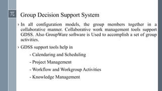 Group Decision Support System
› In all configuration models, the group members together in a
collaborative manner. Collaborative work management tools support
GDSS. Also GroupWare software is Used to accomplish a set of group
activities.
› GDSS support tools help in
- Calendaring and Scheduling
- Project Management
- Workflow and Workgroup Activities
- Knowledge Management
 