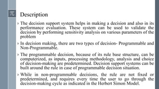 Description
› The decision support system helps in making a decision and also in its
performance evaluation. These system can be used to validate the
decision by performing sensitivity analysis on various parameters of the
problem
› In decision making, there are two types of decision- Programmable and
Non-Programmable.
› The programmable decision, because of its rule base structure, can be
computerized, as inputs, processing methodology, analysis and choice
of decision-making are predetermined. Decision support systems can be
built around the rule in case of programmable decision situation.
› While in non-programmable decisions, the rule are not fixed or
predetermined, and requires every time the user to go through the
decision-making cycle as indicated in the Herbert Simon Model.
 