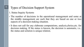 Types of Decision Support System
1. Status Inquiry Systems
› The number of decisions in the operational management and some at
the middle management are such that they are based on one or two
aspects of a decision making situation.
› It does not call for any elaborate computations, analysis,choice,etc. for
decision making. If the status is known, the decision is automatic, i.e.,
the status and solution is unique relation.
 