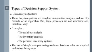 Types of Decision Support System
2. Data Analysis Systems
› These decision systems are based on comparative analysis, and use of a
formula or an algorithm. But, these processes are not structured and,
therefore, vary.
› Examples :
- The cashflow analysis
- The inventory analysis
- The personal inventory systems
› The use of simple data processing tools and business rules are required
to develop this system.
 