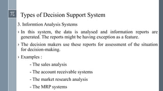 Types of Decision Support System
3. Informtion Analysis Systems
› In this system, the data is analysed and information reports are
generated. The reports might be having exception as a feature.
› The decision makers use these reports for assessment of the situation
for decision-making.
› Examples :
- The sales analysis
- The account receivable systems
- The market research analysis
- The MRP systems
 