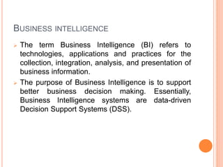 BUSINESS INTELLIGENCE
 The term Business Intelligence (BI) refers to
technologies, applications and practices for the
collection, integration, analysis, and presentation of
business information.
 The purpose of Business Intelligence is to support
better business decision making. Essentially,
Business Intelligence systems are data-driven
Decision Support Systems (DSS).
 
