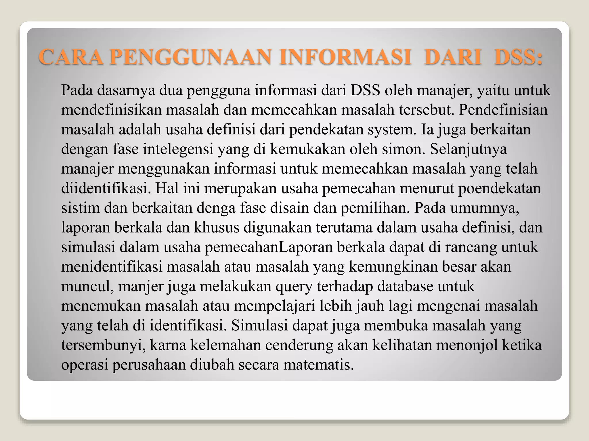 CARA PENGGUNAAN INFORMASI DARI DSS:
Pada dasarnya dua pengguna informasi dari DSS oleh manajer, yaitu untuk
mendefinisikan masalah dan memecahkan masalah tersebut. Pendefinisian
masalah adalah usaha definisi dari pendekatan system. Ia juga berkaitan
dengan fase intelegensi yang di kemukakan oleh simon. Selanjutnya
manajer menggunakan informasi untuk memecahkan masalah yang telah
diidentifikasi. Hal ini merupakan usaha pemecahan menurut poendekatan
sistim dan berkaitan denga fase disain dan pemilihan. Pada umumnya,
laporan berkala dan khusus digunakan terutama dalam usaha definisi, dan
simulasi dalam usaha pemecahanLaporan berkala dapat di rancang untuk
menidentifikasi masalah atau masalah yang kemungkinan besar akan
muncul, manjer juga melakukan query terhadap database untuk
menemukan masalah atau mempelajari lebih jauh lagi mengenai masalah
yang telah di identifikasi. Simulasi dapat juga membuka masalah yang
tersembunyi, karna kelemahan cenderung akan kelihatan menonjol ketika
operasi perusahaan diubah secara matematis.
 