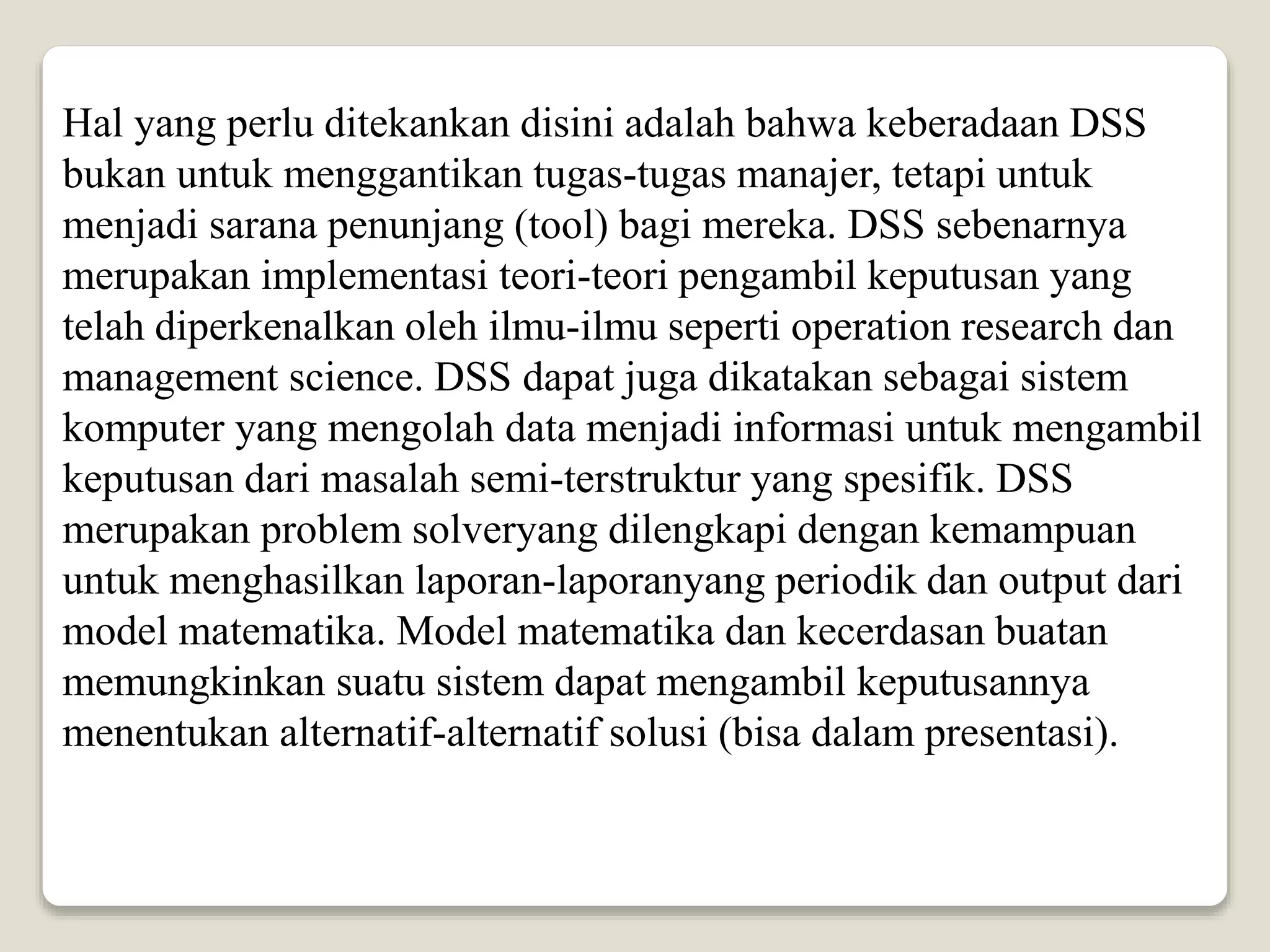 Hal yang perlu ditekankan disini adalah bahwa keberadaan DSS
bukan untuk menggantikan tugas-tugas manajer, tetapi untuk
menjadi sarana penunjang (tool) bagi mereka. DSS sebenarnya
merupakan implementasi teori-teori pengambil keputusan yang
telah diperkenalkan oleh ilmu-ilmu seperti operation research dan
management science. DSS dapat juga dikatakan sebagai sistem
komputer yang mengolah data menjadi informasi untuk mengambil
keputusan dari masalah semi-terstruktur yang spesifik. DSS
merupakan problem solveryang dilengkapi dengan kemampuan
untuk menghasilkan laporan-laporanyang periodik dan output dari
model matematika. Model matematika dan kecerdasan buatan
memungkinkan suatu sistem dapat mengambil keputusannya
menentukan alternatif-alternatif solusi (bisa dalam presentasi).
 
