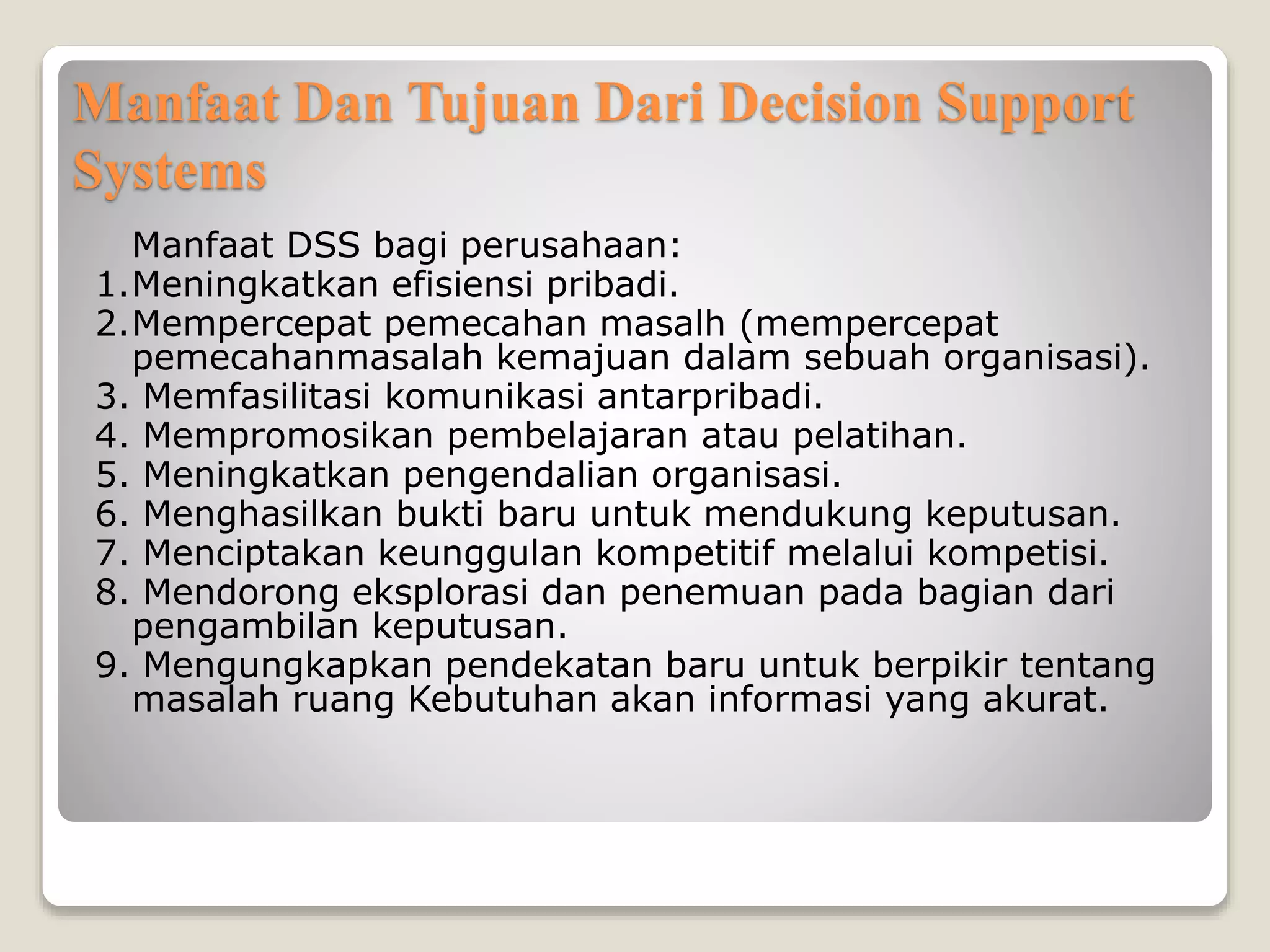 Manfaat Dan Tujuan Dari Decision Support
Systems
Manfaat DSS bagi perusahaan:
1.Meningkatkan efisiensi pribadi.
2.Mempercepat pemecahan masalh (mempercepat
pemecahanmasalah kemajuan dalam sebuah organisasi).
3. Memfasilitasi komunikasi antarpribadi.
4. Mempromosikan pembelajaran atau pelatihan.
5. Meningkatkan pengendalian organisasi.
6. Menghasilkan bukti baru untuk mendukung keputusan.
7. Menciptakan keunggulan kompetitif melalui kompetisi.
8. Mendorong eksplorasi dan penemuan pada bagian dari
pengambilan keputusan.
9. Mengungkapkan pendekatan baru untuk berpikir tentang
masalah ruang Kebutuhan akan informasi yang akurat.
 
