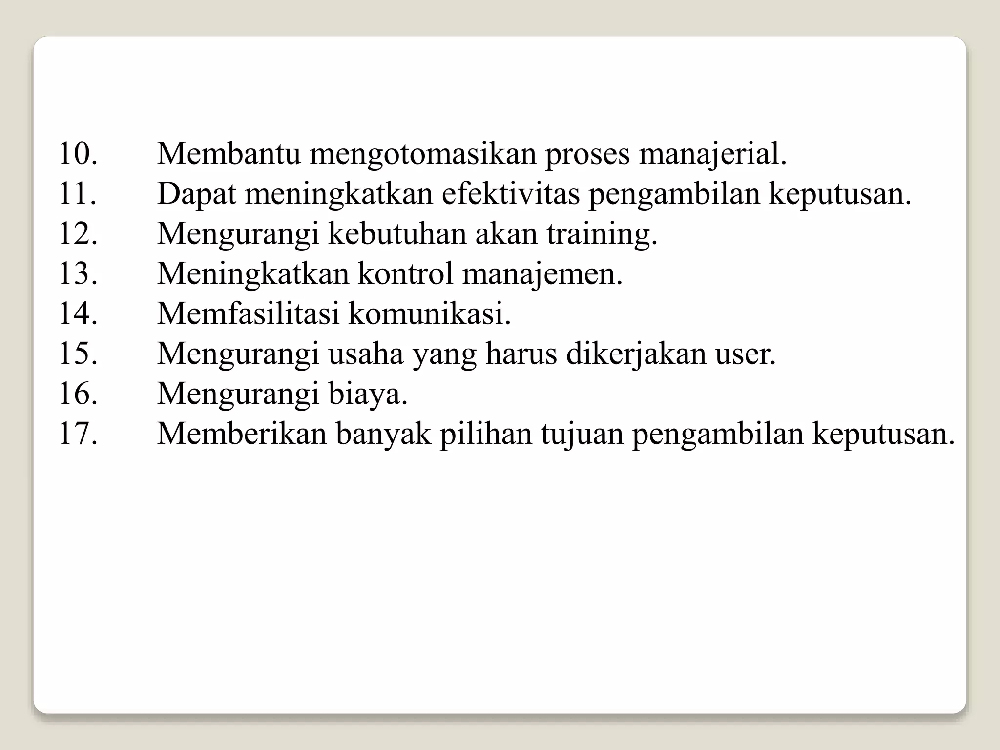 10. Membantu mengotomasikan proses manajerial.
11. Dapat meningkatkan efektivitas pengambilan keputusan.
12. Mengurangi kebutuhan akan training.
13. Meningkatkan kontrol manajemen.
14. Memfasilitasi komunikasi.
15. Mengurangi usaha yang harus dikerjakan user.
16. Mengurangi biaya.
17. Memberikan banyak pilihan tujuan pengambilan keputusan.
 