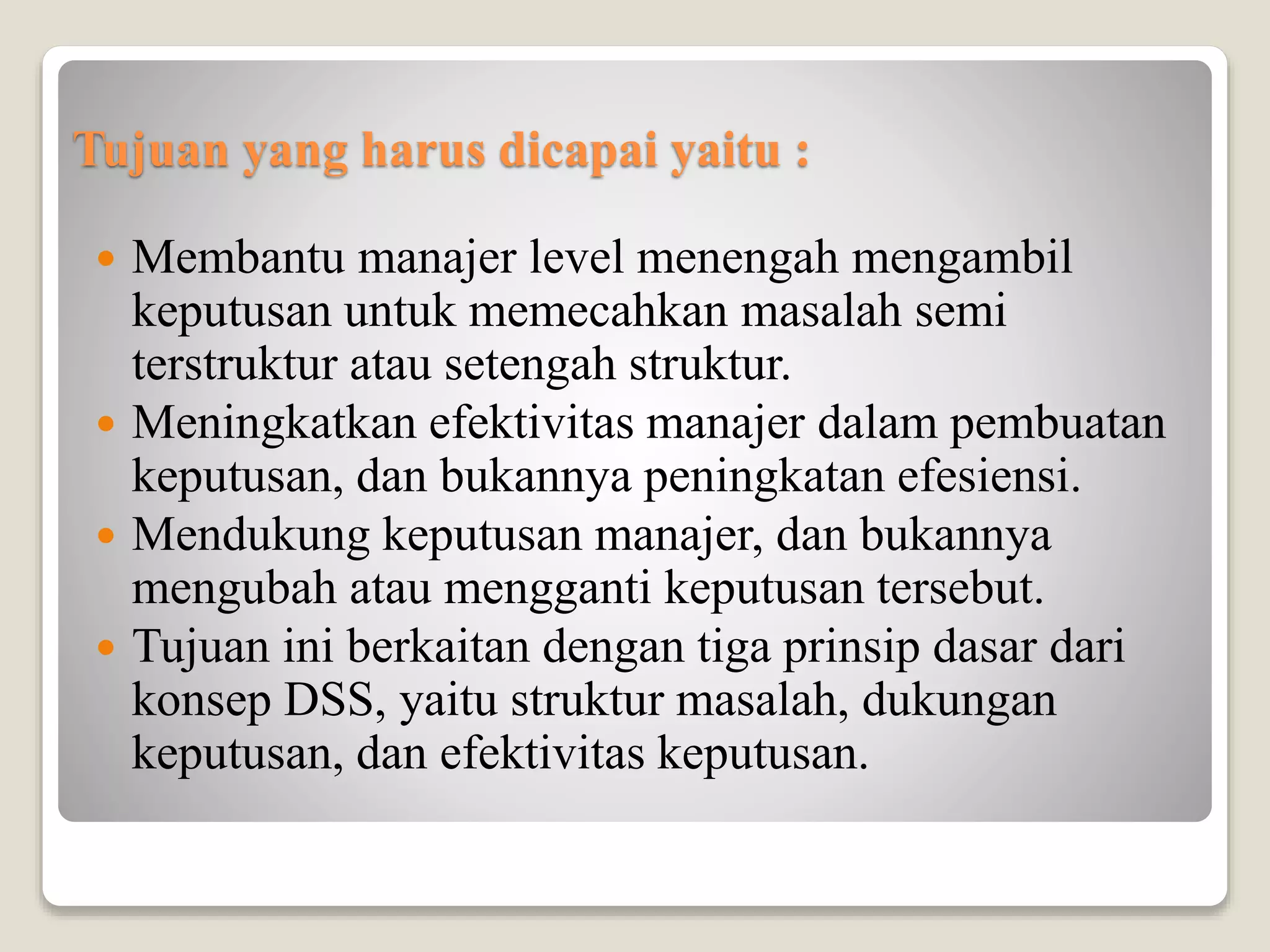 Tujuan yang harus dicapai yaitu :
 Membantu manajer level menengah mengambil
keputusan untuk memecahkan masalah semi
terstruktur atau setengah struktur.
 Meningkatkan efektivitas manajer dalam pembuatan
keputusan, dan bukannya peningkatan efesiensi.
 Mendukung keputusan manajer, dan bukannya
mengubah atau mengganti keputusan tersebut.
 Tujuan ini berkaitan dengan tiga prinsip dasar dari
konsep DSS, yaitu struktur masalah, dukungan
keputusan, dan efektivitas keputusan.
 