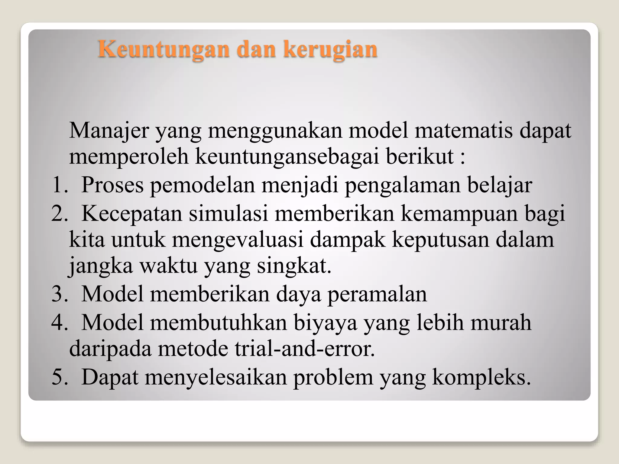 Keuntungan dan kerugian
Manajer yang menggunakan model matematis dapat
memperoleh keuntungansebagai berikut :
1. Proses pemodelan menjadi pengalaman belajar
2. Kecepatan simulasi memberikan kemampuan bagi
kita untuk mengevaluasi dampak keputusan dalam
jangka waktu yang singkat.
3. Model memberikan daya peramalan
4. Model membutuhkan biyaya yang lebih murah
daripada metode trial-and-error.
5. Dapat menyelesaikan problem yang kompleks.
 