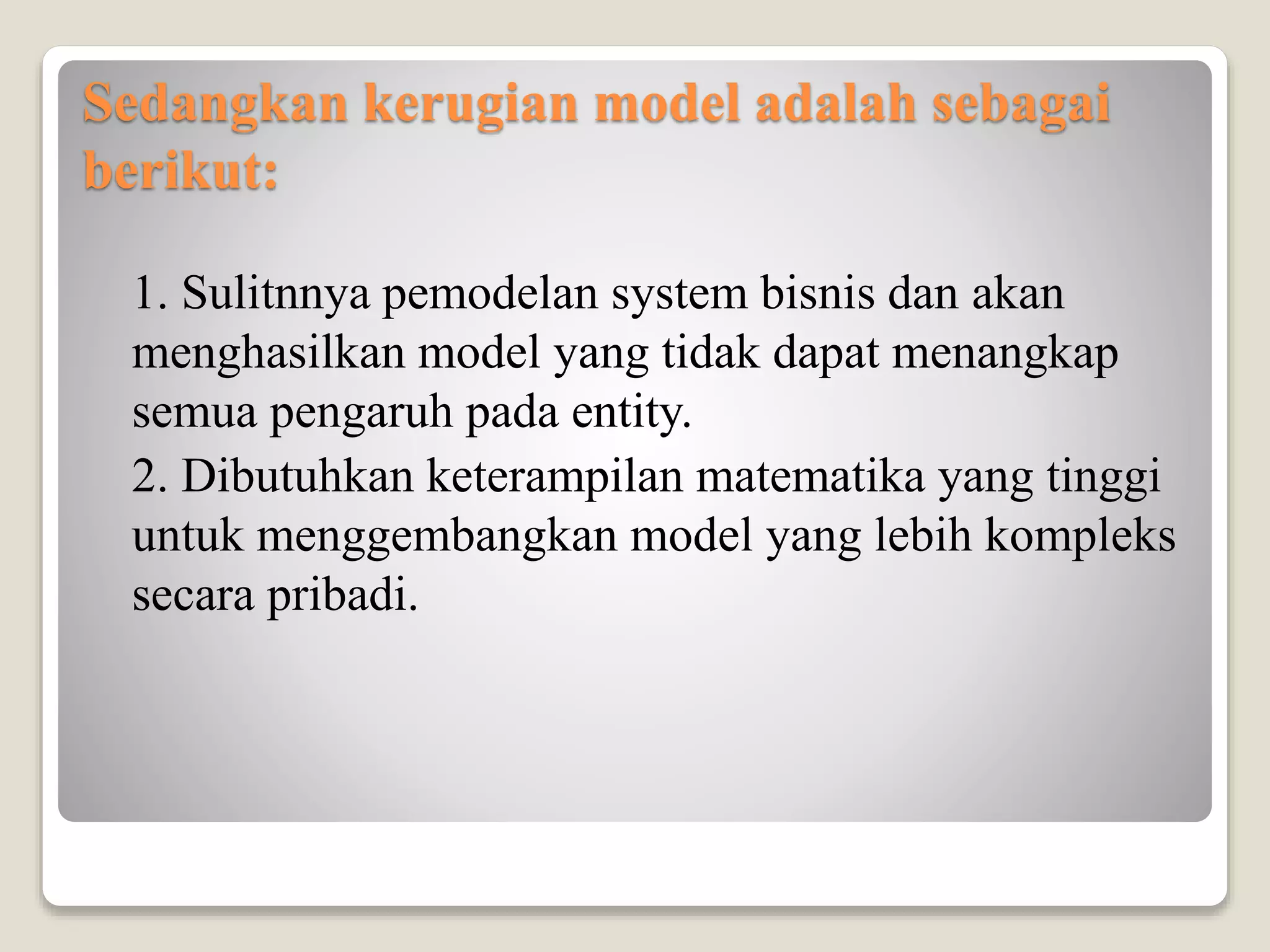 Sedangkan kerugian model adalah sebagai
berikut:
1. Sulitnnya pemodelan system bisnis dan akan
menghasilkan model yang tidak dapat menangkap
semua pengaruh pada entity.
2. Dibutuhkan keterampilan matematika yang tinggi
untuk menggembangkan model yang lebih kompleks
secara pribadi.
 