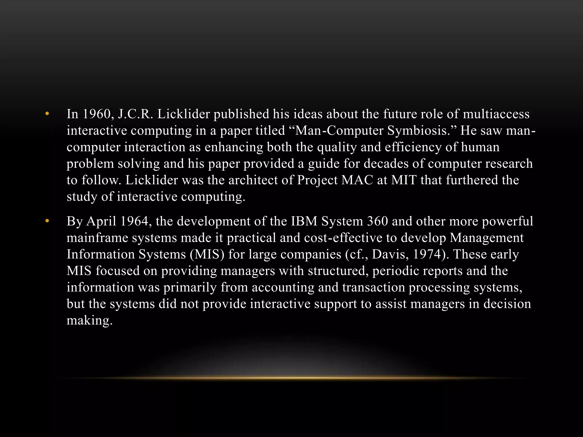 • In 1960, J.C.R. Licklider published his ideas about the future role of multiaccess
interactive computing in a paper titled “Man-Computer Symbiosis.” He saw man-
computer interaction as enhancing both the quality and efficiency of human
problem solving and his paper provided a guide for decades of computer research
to follow. Licklider was the architect of Project MAC at MIT that furthered the
study of interactive computing.
• By April 1964, the development of the IBM System 360 and other more powerful
mainframe systems made it practical and cost-effective to develop Management
Information Systems (MIS) for large companies (cf., Davis, 1974). These early
MIS focused on providing managers with structured, periodic reports and the
information was primarily from accounting and transaction processing systems,
but the systems did not provide interactive support to assist managers in decision
making.
 