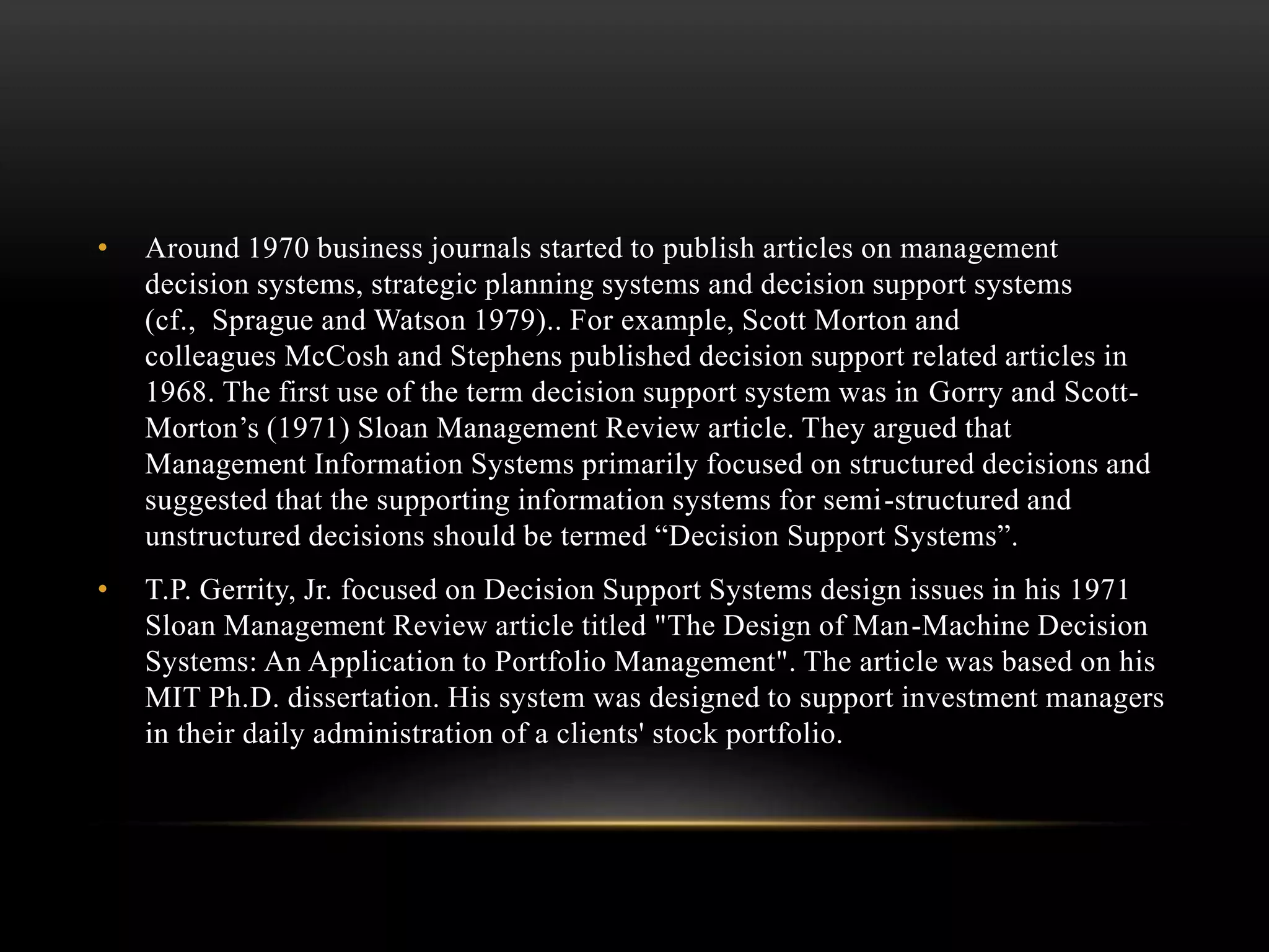 • Around 1970 business journals started to publish articles on management
decision systems, strategic planning systems and decision support systems
(cf., Sprague and Watson 1979).. For example, Scott Morton and
colleagues McCosh and Stephens published decision support related articles in
1968. The first use of the term decision support system was in Gorry and Scott-
Morton’s (1971) Sloan Management Review article. They argued that
Management Information Systems primarily focused on structured decisions and
suggested that the supporting information systems for semi-structured and
unstructured decisions should be termed “Decision Support Systems”.
• T.P. Gerrity, Jr. focused on Decision Support Systems design issues in his 1971
Sloan Management Review article titled "The Design of Man-Machine Decision
Systems: An Application to Portfolio Management". The article was based on his
MIT Ph.D. dissertation. His system was designed to support investment managers
in their daily administration of a clients' stock portfolio.
 
