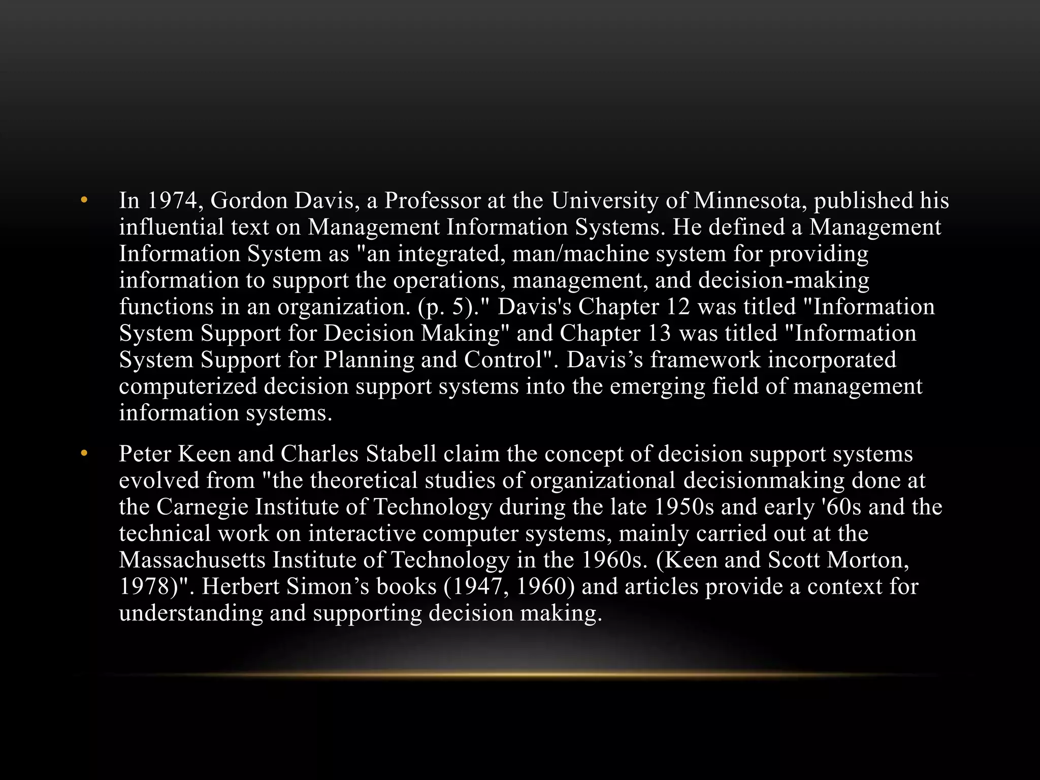 • In 1974, Gordon Davis, a Professor at the University of Minnesota, published his
influential text on Management Information Systems. He defined a Management
Information System as "an integrated, man/machine system for providing
information to support the operations, management, and decision-making
functions in an organization. (p. 5)." Davis's Chapter 12 was titled "Information
System Support for Decision Making" and Chapter 13 was titled "Information
System Support for Planning and Control". Davis’s framework incorporated
computerized decision support systems into the emerging field of management
information systems.
• Peter Keen and Charles Stabell claim the concept of decision support systems
evolved from "the theoretical studies of organizational decisionmaking done at
the Carnegie Institute of Technology during the late 1950s and early '60s and the
technical work on interactive computer systems, mainly carried out at the
Massachusetts Institute of Technology in the 1960s. (Keen and Scott Morton,
1978)". Herbert Simon’s books (1947, 1960) and articles provide a context for
understanding and supporting decision making.
 