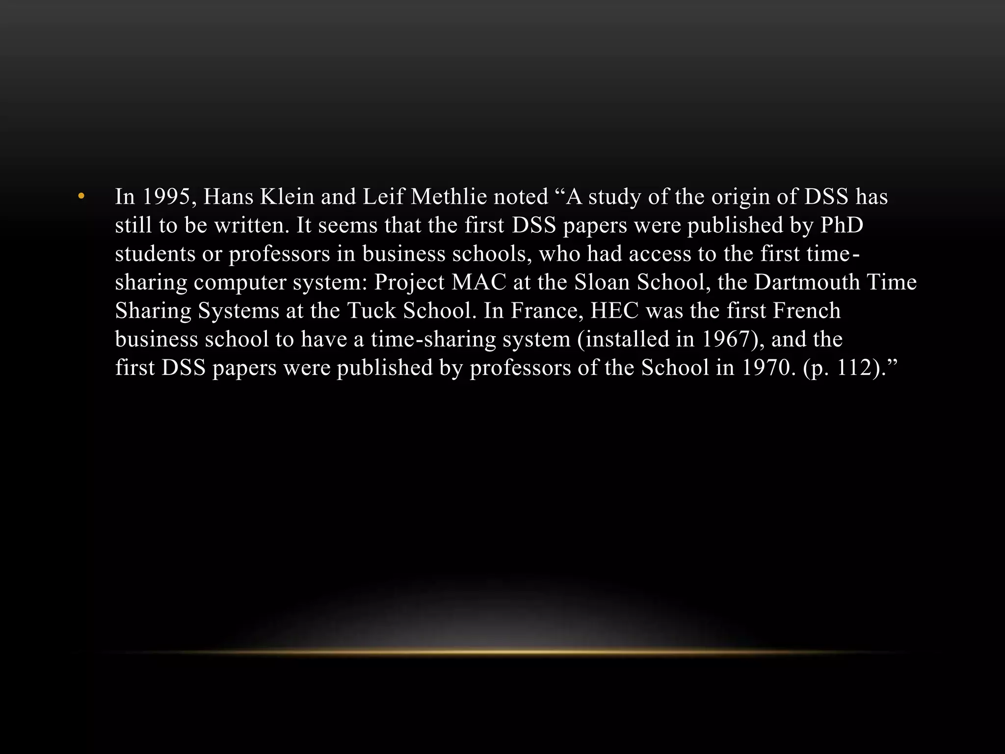 • In 1995, Hans Klein and Leif Methlie noted “A study of the origin of DSS has
still to be written. It seems that the first DSS papers were published by PhD
students or professors in business schools, who had access to the first time-
sharing computer system: Project MAC at the Sloan School, the Dartmouth Time
Sharing Systems at the Tuck School. In France, HEC was the first French
business school to have a time-sharing system (installed in 1967), and the
first DSS papers were published by professors of the School in 1970. (p. 112).”
 