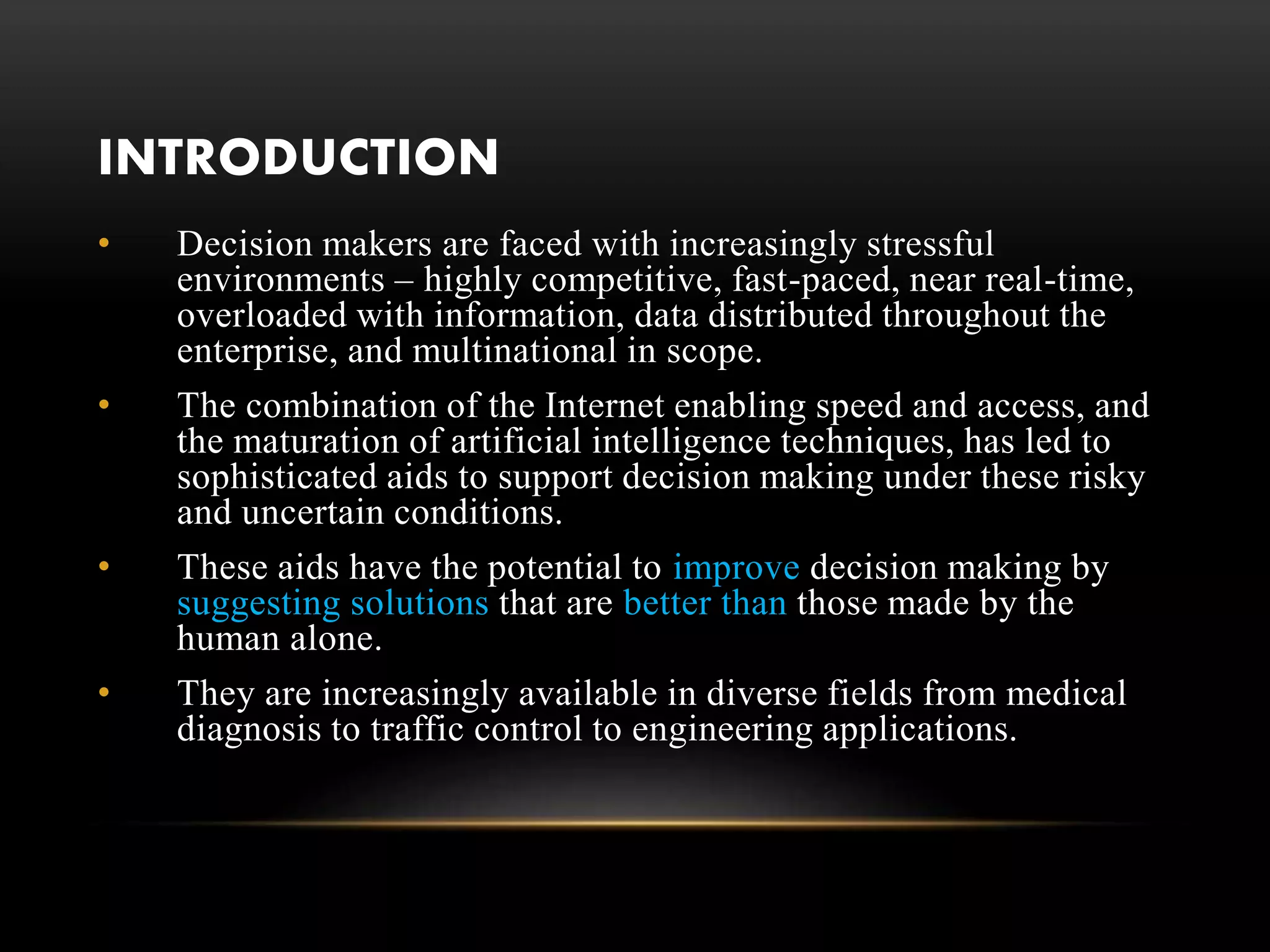 INTRODUCTION
• Decision makers are faced with increasingly stressful
environments – highly competitive, fast-paced, near real-time,
overloaded with information, data distributed throughout the
enterprise, and multinational in scope.
• The combination of the Internet enabling speed and access, and
the maturation of artificial intelligence techniques, has led to
sophisticated aids to support decision making under these risky
and uncertain conditions.
• These aids have the potential to improve decision making by
suggesting solutions that are better than those made by the
human alone.
• They are increasingly available in diverse fields from medical
diagnosis to traffic control to engineering applications.
 