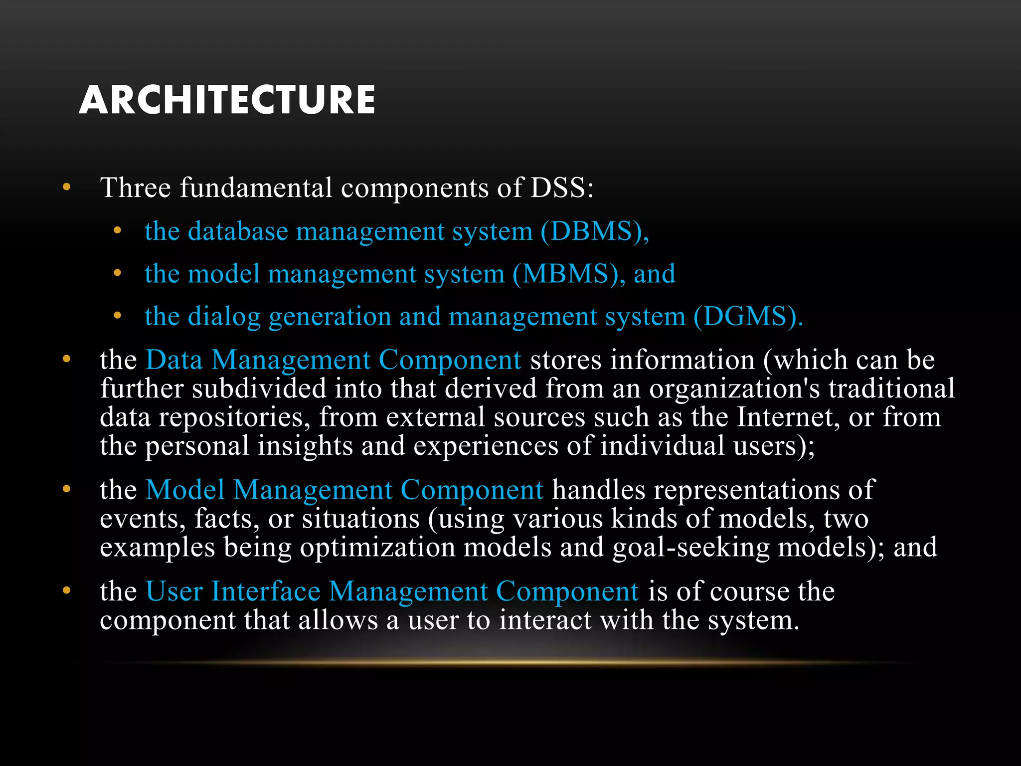 ARCHITECTURE
• Three fundamental components of DSS:
• the database management system (DBMS),
• the model management system (MBMS), and
• the dialog generation and management system (DGMS).
• the Data Management Component stores information (which can be
further subdivided into that derived from an organization's traditional
data repositories, from external sources such as the Internet, or from
the personal insights and experiences of individual users);
• the Model Management Component handles representations of
events, facts, or situations (using various kinds of models, two
examples being optimization models and goal-seeking models); and
• the User Interface Management Component is of course the
component that allows a user to interact with the system.
 