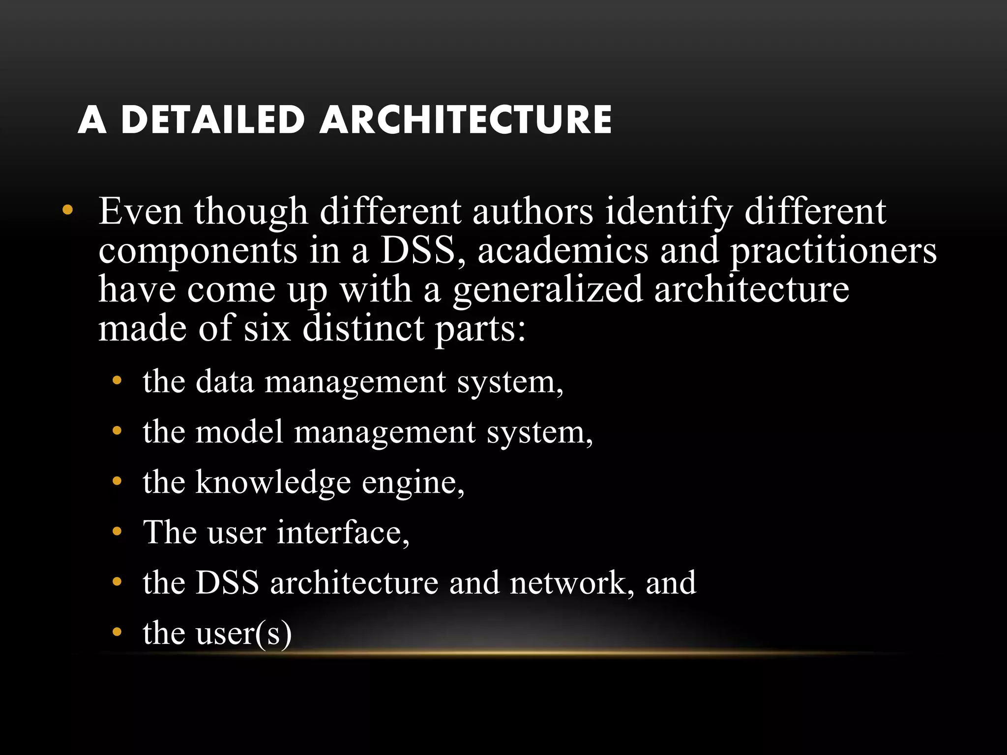 A DETAILED ARCHITECTURE
• Even though different authors identify different
components in a DSS, academics and practitioners
have come up with a generalized architecture
made of six distinct parts:
• the data management system,
• the model management system,
• the knowledge engine,
• The user interface,
• the DSS architecture and network, and
• the user(s)
 