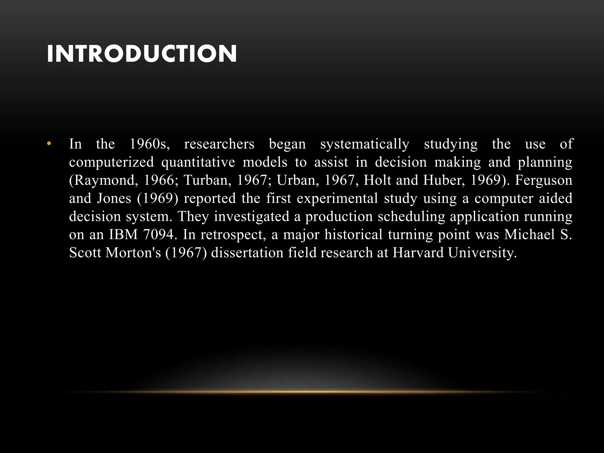 INTRODUCTION
• In the 1960s, researchers began systematically studying the use of
computerized quantitative models to assist in decision making and planning
(Raymond, 1966; Turban, 1967; Urban, 1967, Holt and Huber, 1969). Ferguson
and Jones (1969) reported the first experimental study using a computer aided
decision system. They investigated a production scheduling application running
on an IBM 7094. In retrospect, a major historical turning point was Michael S.
Scott Morton's (1967) dissertation field research at Harvard University.
 