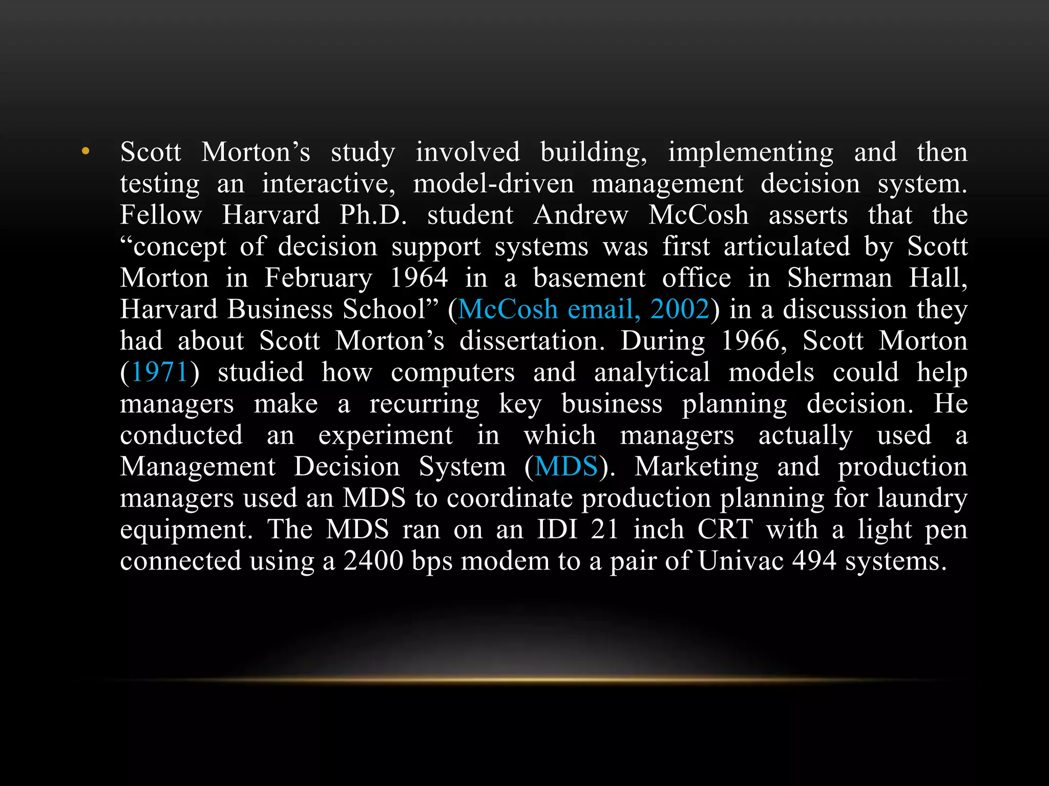 • Scott Morton’s study involved building, implementing and then
testing an interactive, model-driven management decision system.
Fellow Harvard Ph.D. student Andrew McCosh asserts that the
“concept of decision support systems was first articulated by Scott
Morton in February 1964 in a basement office in Sherman Hall,
Harvard Business School” (McCosh email, 2002) in a discussion they
had about Scott Morton’s dissertation. During 1966, Scott Morton
(1971) studied how computers and analytical models could help
managers make a recurring key business planning decision. He
conducted an experiment in which managers actually used a
Management Decision System (MDS). Marketing and production
managers used an MDS to coordinate production planning for laundry
equipment. The MDS ran on an IDI 21 inch CRT with a light pen
connected using a 2400 bps modem to a pair of Univac 494 systems.
 
