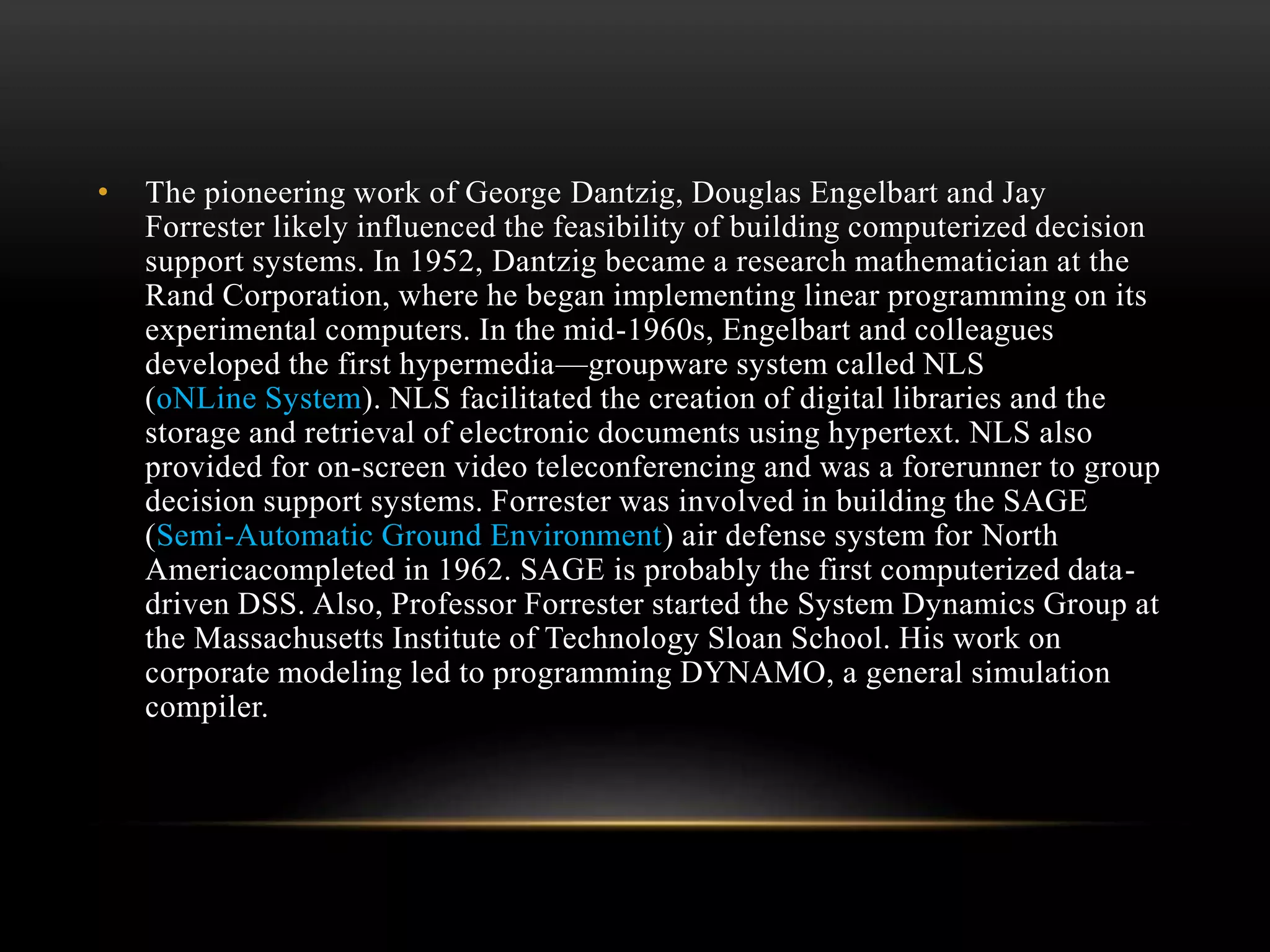 • The pioneering work of George Dantzig, Douglas Engelbart and Jay
Forrester likely influenced the feasibility of building computerized decision
support systems. In 1952, Dantzig became a research mathematician at the
Rand Corporation, where he began implementing linear programming on its
experimental computers. In the mid-1960s, Engelbart and colleagues
developed the first hypermedia—groupware system called NLS
(oNLine System). NLS facilitated the creation of digital libraries and the
storage and retrieval of electronic documents using hypertext. NLS also
provided for on-screen video teleconferencing and was a forerunner to group
decision support systems. Forrester was involved in building the SAGE
(Semi-Automatic Ground Environment) air defense system for North
Americacompleted in 1962. SAGE is probably the first computerized data-
driven DSS. Also, Professor Forrester started the System Dynamics Group at
the Massachusetts Institute of Technology Sloan School. His work on
corporate modeling led to programming DYNAMO, a general simulation
compiler.
 