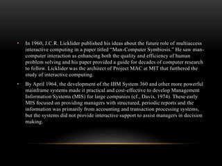 • In 1960, J.C.R. Licklider published his ideas about the future role of multiaccess
interactive computing in a paper titled “Man-Computer Symbiosis.” He saw man-
computer interaction as enhancing both the quality and efficiency of human
problem solving and his paper provided a guide for decades of computer research
to follow. Licklider was the architect of Project MAC at MIT that furthered the
study of interactive computing.
• By April 1964, the development of the IBM System 360 and other more powerful
mainframe systems made it practical and cost-effective to develop Management
Information Systems (MIS) for large companies (cf., Davis, 1974). These early
MIS focused on providing managers with structured, periodic reports and the
information was primarily from accounting and transaction processing systems,
but the systems did not provide interactive support to assist managers in decision
making.
 