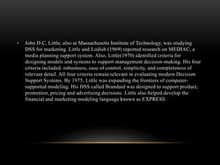 • John D.C. Little, also at Massachusetts Institute of Technology, was studying
DSS for marketing. Little and Lodish (1969) reported research on MEDIAC, a
media planning support system. Also, Little(1970) identified criteria for
designing models and systems to support management decision-making. His four
criteria included: robustness, ease of control, simplicity, and completeness of
relevant detail. All four criteria remain relevant in evaluating modern Decision
Support Systems. By 1975, Little was expanding the frontiers of computer-
supported modeling. His DSS called Brandaid was designed to support product,
promotion, pricing and advertising decisions. Little also helped develop the
financial and marketing modeling language known as EXPRESS.
 