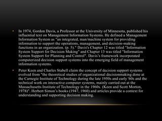 • In 1974, Gordon Davis, a Professor at the University of Minnesota, published his
influential text on Management Information Systems. He defined a Management
Information System as "an integrated, man/machine system for providing
information to support the operations, management, and decision-making
functions in an organization. (p. 5)." Davis's Chapter 12 was titled "Information
System Support for Decision Making" and Chapter 13 was titled "Information
System Support for Planning and Control". Davis’s framework incorporated
computerized decision support systems into the emerging field of management
information systems.
• Peter Keen and Charles Stabell claim the concept of decision support systems
evolved from "the theoretical studies of organizational decisionmaking done at
the Carnegie Institute of Technology during the late 1950s and early '60s and the
technical work on interactive computer systems, mainly carried out at the
Massachusetts Institute of Technology in the 1960s. (Keen and Scott Morton,
1978)". Herbert Simon’s books (1947, 1960) and articles provide a context for
understanding and supporting decision making.
 