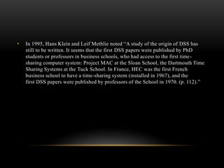 • In 1995, Hans Klein and Leif Methlie noted “A study of the origin of DSS has
still to be written. It seems that the first DSS papers were published by PhD
students or professors in business schools, who had access to the first time-
sharing computer system: Project MAC at the Sloan School, the Dartmouth Time
Sharing Systems at the Tuck School. In France, HEC was the first French
business school to have a time-sharing system (installed in 1967), and the
first DSS papers were published by professors of the School in 1970. (p. 112).”
 
