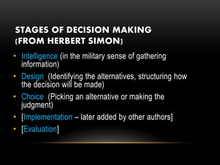 STAGES OF DECISION MAKING
(FROM HERBERT SIMON)
• Intelligence (in the military sense of gathering
information)
• Design (Identifying the alternatives, structuring how
the decision will be made)
• Choice (Picking an alternative or making the
judgment)
• [Implementation – later added by other authors]
• [Evaluation]
 