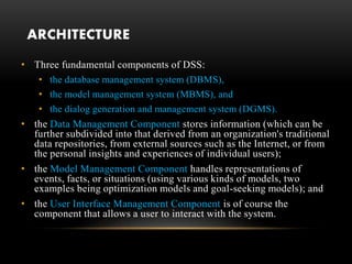 ARCHITECTURE
• Three fundamental components of DSS:
• the database management system (DBMS),
• the model management system (MBMS), and
• the dialog generation and management system (DGMS).
• the Data Management Component stores information (which can be
further subdivided into that derived from an organization's traditional
data repositories, from external sources such as the Internet, or from
the personal insights and experiences of individual users);
• the Model Management Component handles representations of
events, facts, or situations (using various kinds of models, two
examples being optimization models and goal-seeking models); and
• the User Interface Management Component is of course the
component that allows a user to interact with the system.
 