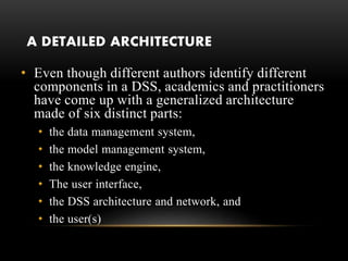 A DETAILED ARCHITECTURE
• Even though different authors identify different
components in a DSS, academics and practitioners
have come up with a generalized architecture
made of six distinct parts:
• the data management system,
• the model management system,
• the knowledge engine,
• The user interface,
• the DSS architecture and network, and
• the user(s)
 