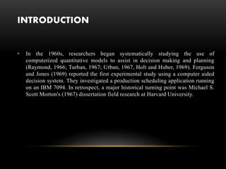 INTRODUCTION
• In the 1960s, researchers began systematically studying the use of
computerized quantitative models to assist in decision making and planning
(Raymond, 1966; Turban, 1967; Urban, 1967, Holt and Huber, 1969). Ferguson
and Jones (1969) reported the first experimental study using a computer aided
decision system. They investigated a production scheduling application running
on an IBM 7094. In retrospect, a major historical turning point was Michael S.
Scott Morton's (1967) dissertation field research at Harvard University.
 