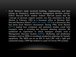 • Scott Morton’s study involved building, implementing and then
testing an interactive, model-driven management decision system.
Fellow Harvard Ph.D. student Andrew McCosh asserts that the
“concept of decision support systems was first articulated by Scott
Morton in February 1964 in a basement office in Sherman Hall,
Harvard Business School” (McCosh email, 2002) in a discussion they
had about Scott Morton’s dissertation. During 1966, Scott Morton
(1971) studied how computers and analytical models could help
managers make a recurring key business planning decision. He
conducted an experiment in which managers actually used a
Management Decision System (MDS). Marketing and production
managers used an MDS to coordinate production planning for laundry
equipment. The MDS ran on an IDI 21 inch CRT with a light pen
connected using a 2400 bps modem to a pair of Univac 494 systems.
 