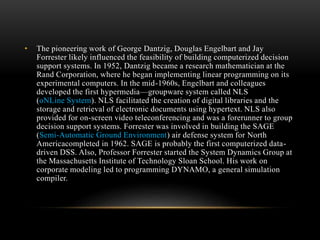 • The pioneering work of George Dantzig, Douglas Engelbart and Jay
Forrester likely influenced the feasibility of building computerized decision
support systems. In 1952, Dantzig became a research mathematician at the
Rand Corporation, where he began implementing linear programming on its
experimental computers. In the mid-1960s, Engelbart and colleagues
developed the first hypermedia—groupware system called NLS
(oNLine System). NLS facilitated the creation of digital libraries and the
storage and retrieval of electronic documents using hypertext. NLS also
provided for on-screen video teleconferencing and was a forerunner to group
decision support systems. Forrester was involved in building the SAGE
(Semi-Automatic Ground Environment) air defense system for North
Americacompleted in 1962. SAGE is probably the first computerized data-
driven DSS. Also, Professor Forrester started the System Dynamics Group at
the Massachusetts Institute of Technology Sloan School. His work on
corporate modeling led to programming DYNAMO, a general simulation
compiler.
 