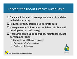 Concept the DSS in Citarum River Basin
Data and information are represented as foundation p
in decision making
Required of fast, precise and accurate data
Management of information and data is in line with 
development of technology
It i ti ti i t dIt requires continuous operation, maintenance, and 
development and:
 Competence of Human resourceCompetence of Human resource
 Adequate of Infrastructure
 Budget mobilization
Jasa Tirta II Public Corporation ‐ Indonesia
 