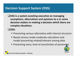 Decision Support System (DSS)
DSS is a system assisting executive on managing 
i l i d i issumptions, alternatives and opinions to a or some 
decision makers in making a decision which there are 
complex situationscomplex situations.
DSS:
 Presenting various alternative with interest structure Presenting various alternative with interest structure
 Based various made moderate calculation and 
model presenting related/relevant among datamodel presenting related/relevant among data
 Presenting story; level of sensitivities of parameter
Jasa Tirta II Public Corporation ‐ Indonesia
 