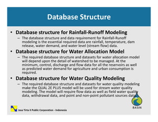 Database Structure
• Database structure for Rainfall‐Runoff Modeling 
The database structure and data requirement for Rainfall Runoff– The database structure and data requirement for Rainfall‐Runoff 
modeling is the essential required data are rainfall, temperature, dam 
release, water demand, and water level (stream flow) data.
• Database structure for Water Allocation Modelatabase st uctu e o ate ocat o ode
– The required database structure and datasets for water allocation model 
will depend upon the detail of watershed to be managed. At the 
minimum, control, discharge and flow data for all the reservoirs as well 
as predicted water demand for agriculture and urban consumption isas predicted water demand for agriculture and urban consumption is 
required.
• Database structure for Water Quality Modeling
– The required database structure and datasets for water quality modeling– The required database structure and datasets for water quality modeling 
make the QUAL 2E PLUS model will be used for stream water quality 
modeling. The model will require flow data as well as field water quality 
data, withdrawal data, and point and non‐point pollutant sources data.
Jasa Tirta II Public Corporation ‐ Indonesia
 