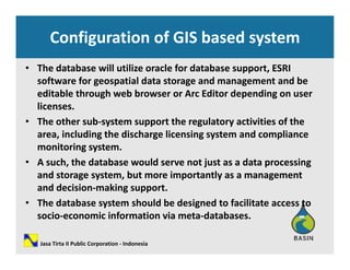 Configuration of GIS based system 
• The database will utilize oracle for database support, ESRI 
software for geospatial data storage and management and besoftware for geospatial data storage and management and be 
editable through web browser or Arc Editor depending on user 
licenses. 
h h b h l i i i f h• The other sub‐system support the regulatory activities of the 
area, including the discharge licensing system and compliance 
monitoring system.  g y
• A such, the database would serve not just as a data processing 
and storage system, but more importantly as a management 
and decision making supportand decision‐making support. 
• The database system should be designed to facilitate access to 
socio‐economic information via meta‐databases. 
Jasa Tirta II Public Corporation ‐ Indonesia
 