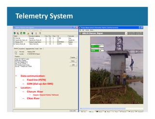 Telemetry System
• Data communication: 
– Fixed line (PSTN) 
– GSM (dial‐up dan SMS)
• Location : 
– Citarum  River
• (Sapan, Dayeuh Kolot, Tailrace)
– Cikao River
 