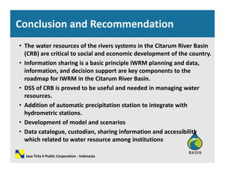 Conclusion and Recommendation
• The water resources of the rivers systems in the Citarum River Basin 
(CRB) are critical to social and economic development of the country(CRB) are critical to social and economic development of the country. 
• Information sharing is a basic principle IWRM planning and data, 
information, and decision support are key components to the 
roadmap for IWRM in the Citarum River Basin. 
• DSS of CRB is proved to be useful and needed in managing water 
resources.resources.
• Addition of automatic precipitation station to integrate with 
hydrometric stations.
• Development of model and scenarios
• Data catalogue, custodian, sharing information and accessibility 
which related to water resource among institutionswhich related to water resource among institutions
Jasa Tirta II Public Corporation ‐ Indonesia
 