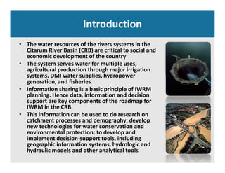 Introduction
• The water resources of the rivers systems in the 
Citarum River Basin (CRB) are critical to social and 
economic development of the country
• The system serves water for multiple uses, 
agricultural production through major irrigation 
systems DMI water supplies hydropowersystems, DMI water supplies, hydropower 
generation, and fisheries
• Information sharing is a basic principle of IWRM 
planning. Hence data, information and decision p g ,
support are key components of the roadmap for 
IWRM in the CRB
• This information can be used to do research on 
t h t d d h d lcatchment processes and demography; develop 
new technologies for water conservation and 
environmental protection; to develop and 
implement decision‐support tools, including p pp , g
geographic information systems, hydrologic and 
hydraulic models and other analytical tools
 