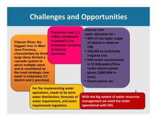 Challenges and Opportunities
Population over 2.5 
million inhabitants
Citarum river 
water allocation for : 
80% f t
Citarum River, the
biggest river in West
Java Province,
h t i b th
million inhabitants 
is located in the 
immediate entrance 
of Citarum
U t
 80% of raw water suppy 
of Jakarta is relied on 
CRB.
 240,000 ha technically 
characterizes by three
large dams formed a
cascade system to
serve multiple users
and is considered as
Upstream.
y
irrigated area
 DMI water requirements 
in 10 Kabupaten/Kota, 
Hydro electric powerand is considered as
the most strategic river
basin in Indonesia (13
district and 2 province).
Hydro‐electric power 
plants (1800 MW in 
total).
 Flood control, etc.
For the implementing water 
operations, needs to be done 
water distribution, forecasts of  With the big system of water resources 
water requirement, and water 
requirement regulation.
management we need the water 
operational with DSS.
 